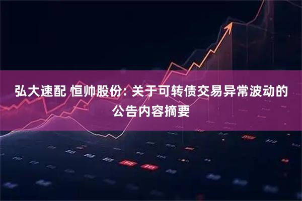 弘大速配 恒帅股份: 关于可转债交易异常波动的公告内容摘要