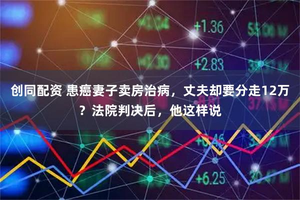 创同配资 患癌妻子卖房治病，丈夫却要分走12万？法院判决后，他这样说