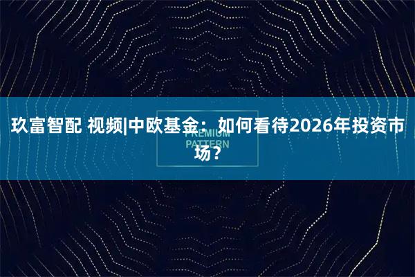 玖富智配 视频|中欧基金：如何看待2026年投资市场？