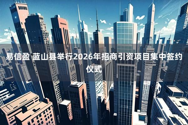 易信盈 蓝山县举行2026年招商引资项目集中签约仪式