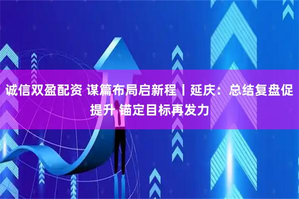 诚信双盈配资 谋篇布局启新程丨延庆：总结复盘促提升 锚定目标再发力