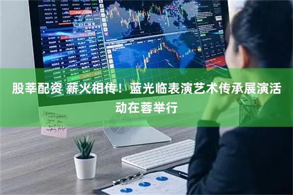 股莘配资 薪火相传！蓝光临表演艺术传承展演活动在蓉举行