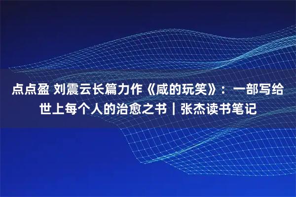 点点盈 刘震云长篇力作《咸的玩笑》：一部写给世上每个人的治愈之书｜张杰读书笔记