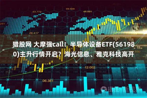 猎股网 大摩强call！半导体设备ETF(561980)主升行情开启？海光信息、雅克科技高开