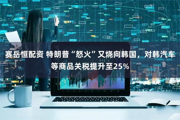 赛岳恒配资 特朗普“怒火”又烧向韩国，对韩汽车等商品关税提升至25%